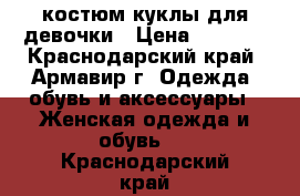  костюм куклы для девочки › Цена ­ 1 000 - Краснодарский край, Армавир г. Одежда, обувь и аксессуары » Женская одежда и обувь   . Краснодарский край